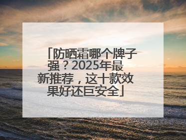 防晒霜哪个牌子强？2025年最新推荐，这十款效果好还巨安全